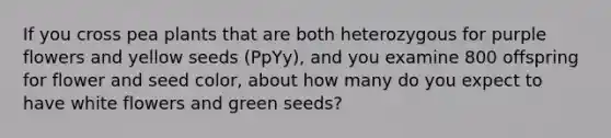 If you cross pea plants that are both heterozygous for purple flowers and yellow seeds (PpYy), and you examine 800 offspring for flower and seed color, about how many do you expect to have white flowers and green seeds?