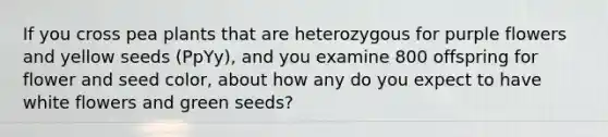 If you cross pea plants that are heterozygous for purple flowers and yellow seeds (PpYy), and you examine 800 offspring for flower and seed color, about how any do you expect to have white flowers and green seeds?