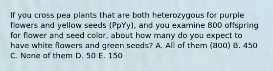 If you cross pea plants that are both heterozygous for purple flowers and yellow seeds (PpYy), and you examine 800 offspring for flower and seed color, about how many do you expect to have white flowers and green seeds? A. All of them (800) B. 450 C. None of them D. 50 E. 150