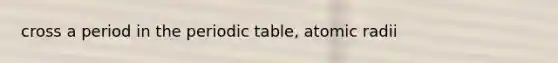cross a period in the periodic table, atomic radii