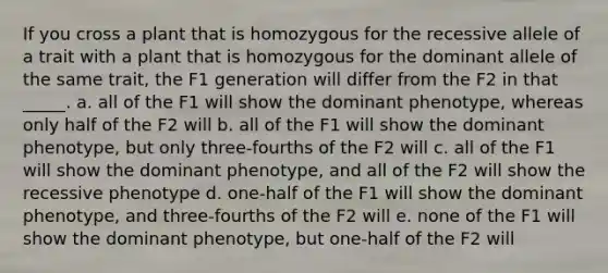 If you cross a plant that is homozygous for the recessive allele of a trait with a plant that is homozygous for the dominant allele of the same trait, the F1 generation will differ from the F2 in that _____. a. all of the F1 will show the dominant phenotype, whereas only half of the F2 will b. all of the F1 will show the dominant phenotype, but only three-fourths of the F2 will c. all of the F1 will show the dominant phenotype, and all of the F2 will show the recessive phenotype d. one-half of the F1 will show the dominant phenotype, and three-fourths of the F2 will e. none of the F1 will show the dominant phenotype, but one-half of the F2 will