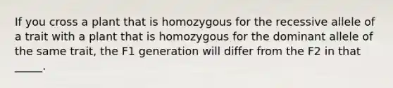 If you cross a plant that is homozygous for the recessive allele of a trait with a plant that is homozygous for the dominant allele of the same trait, the F1 generation will differ from the F2 in that _____.