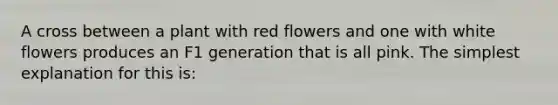 A cross between a plant with red flowers and one with white flowers produces an F1 generation that is all pink. The simplest explanation for this is: