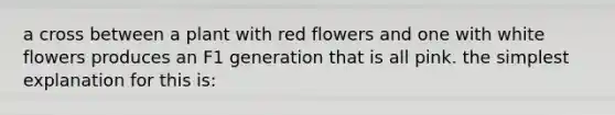 a cross between a plant with red flowers and one with white flowers produces an F1 generation that is all pink. the simplest explanation for this is: