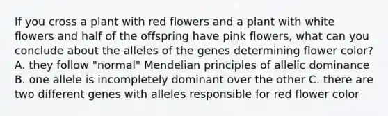 If you cross a plant with red flowers and a plant with white flowers and half of the offspring have pink flowers, what can you conclude about the alleles of the genes determining flower color? A. they follow "normal" Mendelian principles of allelic dominance B. one allele is incompletely dominant over the other C. there are two different genes with alleles responsible for red flower color