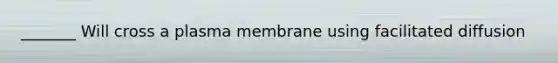 _______ Will cross a plasma membrane using facilitated diffusion