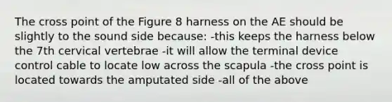 The cross point of the Figure 8 harness on the AE should be slightly to the sound side because: -this keeps the harness below the 7th cervical vertebrae -it will allow the terminal device control cable to locate low across the scapula -the cross point is located towards the amputated side -all of the above