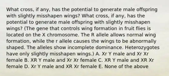 What cross, if any, has the potential to generate male offspring with slightly misshapen wings? What cross, if any, has the potential to generate male offspring with slightly misshapen wings? (The gene that controls wing formation in fruit flies is located on the X chromosome. The R allele allows normal wing formation, while the r allele causes the wings to be abnormally shaped. The alleles show incomplete dominance. Heterozygotes have only slightly misshapen wings.) A. Xr Y male and Xr Xr female B. XR Y male and Xr Xr female C. XR Y male and XR Xr female D. Xr Y male and XR Xr female E. None of the above