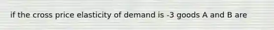 if the cross price elasticity of demand is -3 goods A and B are