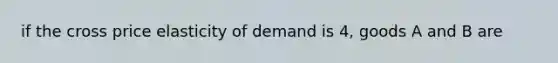 if the cross price elasticity of demand is 4, goods A and B are