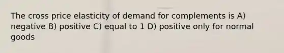 The cross price elasticity of demand for complements is A) negative B) positive C) equal to 1 D) positive only for normal goods