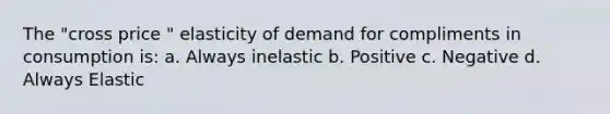 The "cross price " elasticity of demand for compliments in consumption is: a. Always inelastic b. Positive c. Negative d. Always Elastic