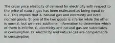 The cross price elasticity of demand for electricity with respect to the price of natural gas has been estimated as being equal to 0.2. This implies that A. natural gas and electricity are both normal goods. B. one of the two goods is inferior while the other is normal, but we need additional information to determine which of them is inferior. C. electricity and natural gas are substitutes in consumption. D. electricity and natural gas are complements in consumption