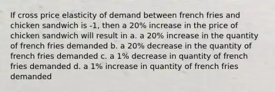 If cross price elasticity of demand between french fries and chicken sandwich is -1, then a 20% increase in the price of chicken sandwich will result in a. a 20% increase in the quantity of french fries demanded b. a 20% decrease in the quantity of french fries demanded c. a 1% decrease in quantity of french fries demanded d. a 1% increase in quantity of french fries demanded