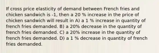 If cross price elasticity of demand between French fries and chicken sandwich is -1, then a 20 % increase in the price of chicken sandwich will result in A) a 1 % increase in quantity of french fries demanded. B) a 20% decrease in the quantity of french fries demanded. C) a 20% increase in the quantity of french fries demanded. D) a 1 % decrease in quantity of french fries demanded.