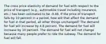 The cross price elasticity of demand for fuel with respect to the price of transport (e.g., automobile travel including insurance, etc.) has been estimated to be -0.48. If the price of transport falls by 10 percent in a period, how will that affect the demand for fuel in that period, all other things unchanged? The demand for fuel will increase by 4.8 percent. The demand for fuel will increase by 10 percent. The demand for fuel will not change because many people prefer to ride the subway. The demand for fuel will fall.