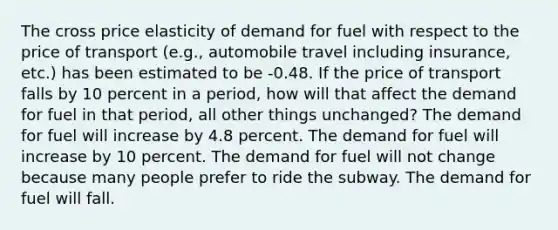 The cross price elasticity of demand for fuel with respect to the price of transport (e.g., automobile travel including insurance, etc.) has been estimated to be -0.48. If the price of transport falls by 10 percent in a period, how will that affect the demand for fuel in that period, all other things unchanged? The demand for fuel will increase by 4.8 percent. The demand for fuel will increase by 10 percent. The demand for fuel will not change because many people prefer to ride the subway. The demand for fuel will fall.