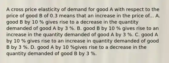 A cross price elasticity of demand for good A with respect to the price of good B of 0.3 means that an increase in the price of... A. good B by 10 % gives rise to a decrease in the quantity demanded of good A by 3 %. B. good B by 10 % gives rise to an increase in the quantity demanded of good A by 3 %. C. good A by 10 % gives rise to an increase in quantity demanded of good B by 3 %. D. good A by 10 %gives rise to a decrease in the quantity demanded of good B by 3 %.