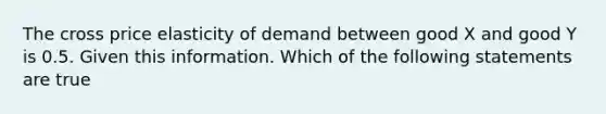 The cross price elasticity of demand between good X and good Y is 0.5. Given this information. Which of the following statements are true