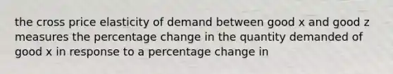 the cross price elasticity of demand between good x and good z measures the percentage change in the quantity demanded of good x in response to a percentage change in