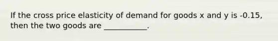 If the cross price elasticity of demand for goods x and y is -0.15, then the two goods are ___________.