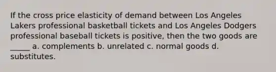 If the cross price elasticity of demand between Los Angeles Lakers professional basketball tickets and Los Angeles Dodgers professional baseball tickets is positive, then the two goods are _____ a. complements b. unrelated c. normal goods d. substitutes.