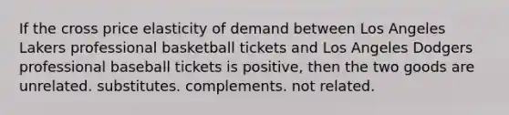 If the cross price elasticity of demand between Los Angeles Lakers professional basketball tickets and Los Angeles Dodgers professional baseball tickets is positive, then the two goods are unrelated. substitutes. complements. not related.