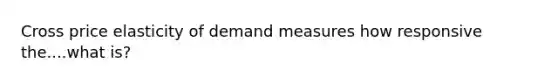 Cross price elasticity of demand measures how responsive the....what is?