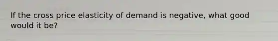 If the cross price elasticity of demand is negative, what good would it be?