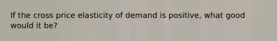 If the cross price elasticity of demand is positive, what good would it be?