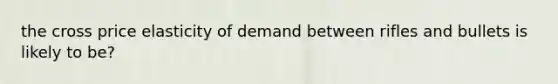 the cross price elasticity of demand between rifles and bullets is likely to be?