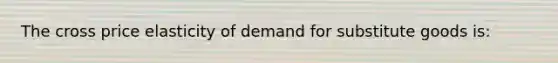 The cross price elasticity of demand for substitute goods is: