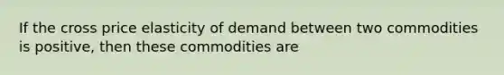 If the cross price elasticity of demand between two commodities is positive, then these commodities are