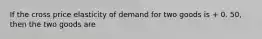 If the cross price elasticity of demand for two goods is + 0. 50, then the two goods are