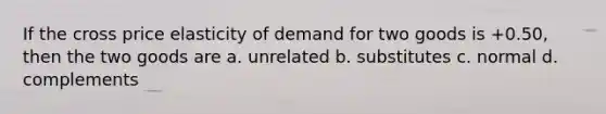 If the cross price elasticity of demand for two goods is +0.50, then the two goods are a. unrelated b. substitutes c. normal d. complements