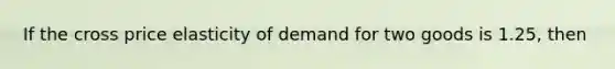 If the cross price elasticity of demand for two goods is 1.25, then