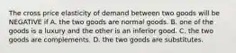 The cross price elasticity of demand between two goods will be NEGATIVE if A. the two goods are normal goods. B. one of the goods is a luxury and the other is an inferior good. C. the two goods are complements. D. the two goods are substitutes.