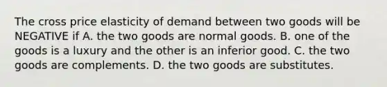 The cross price elasticity of demand between two goods will be NEGATIVE if A. the two goods are normal goods. B. one of the goods is a luxury and the other is an inferior good. C. the two goods are complements. D. the two goods are substitutes.