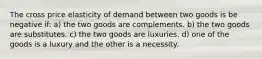 The cross price elasticity of demand between two goods is be negative if: a) the two goods are complements. b) the two goods are substitutes. c) the two goods are luxuries. d) one of the goods is a luxury and the other is a necessity.