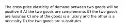 The cross price elasticity of demand between two goods will be positive if A) the two goods are complements B) the two goods are luxuries C) one of the goods is a luxury and the other is a necessity D) the two goods are substitutes