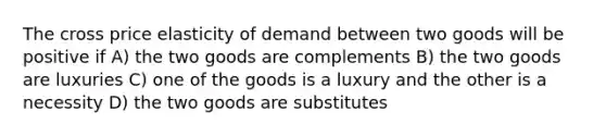 The cross price elasticity of demand between two goods will be positive if A) the two goods are complements B) the two goods are luxuries C) one of the goods is a luxury and the other is a necessity D) the two goods are substitutes