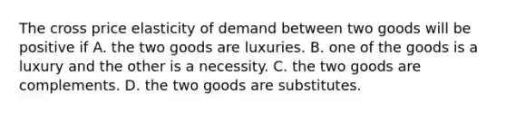 The cross price elasticity of demand between two goods will be positive if A. the two goods are luxuries. B. one of the goods is a luxury and the other is a necessity. C. the two goods are complements. D. the two goods are substitutes.