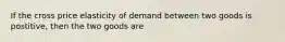 If the cross price elasticity of demand between two goods is postitive, then the two goods are