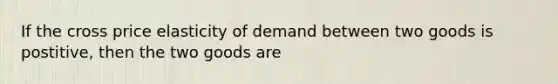 If the cross price elasticity of demand between two goods is postitive, then the two goods are