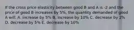 If the cross price elasticity between good B and A is -2 and the price of good B increases by 5%, the quantity demanded of good A will: A. increase by 5% B. increase by 10% C. decrease by 2% D. decrease by 5% E. decrease by 10%