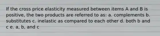 If the cross price elasticity measured between items A and B is positive, the two products are referred to as: a. complements b. substitutes c. inelastic as compared to each other d. both b and c e. a, b, and c