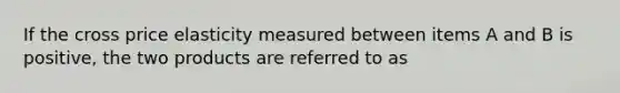 If the cross price elasticity measured between items A and B is positive, the two products are referred to as