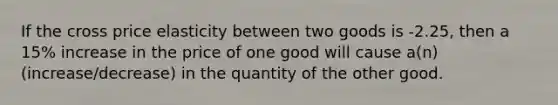 If the cross price elasticity between two goods is -2.25, then a 15% increase in the price of one good will cause a(n) (increase/decrease) in the quantity of the other good.