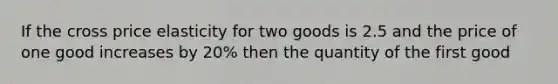 If the cross price elasticity for two goods is 2.5 and the price of one good increases by 20% then the quantity of the first good