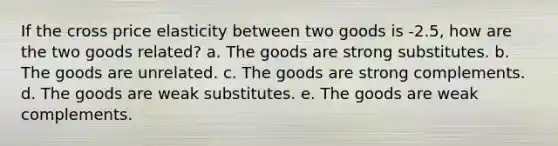 If the cross price elasticity between two goods is -2.5, how are the two goods related? a. The goods are strong substitutes. b. The goods are unrelated. c. The goods are strong complements. d. The goods are weak substitutes. e. The goods are weak complements.